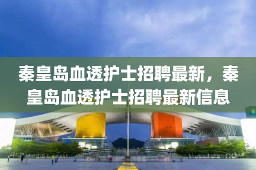 秦皇(huang)島血(xue)透護士(shi)招(zhao)聘(pin)最新(xin)，秦(qin)皇島血透護(hu)士招聘最(zui)新(xin)信(xin)息