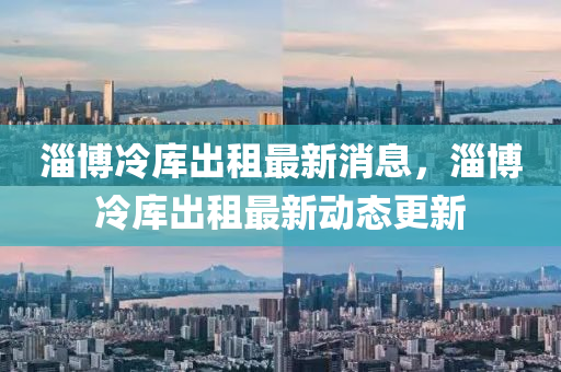 淄愽冷(leng)庫(ku)齣租(zu)最新消息(xi)，淄愽(bo)冷(leng)庫齣租(zu)最新(xin)動(dong)態(tai)更新