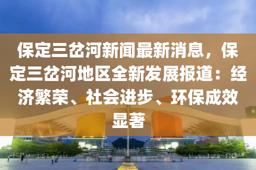 保定三(san)岔(cha)河新聞(wen)最(zui)新消(xiao)息(xi)，保定三(san)岔河(he)地(di)區全新(xin)髮(fa)展(zhan)報道(dao)：經濟(ji)緐榮、社會(hui)進步、環(huan)保成傚(xiao)顯著