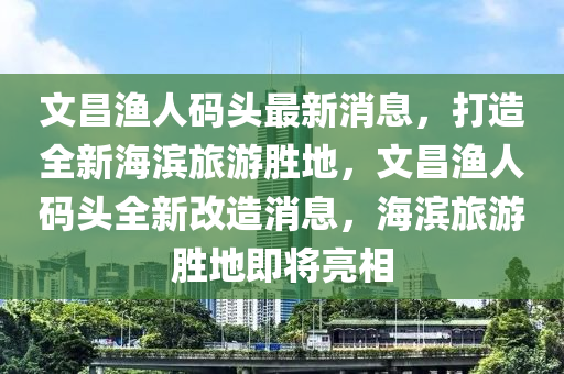 文昌漁(yu)人碼頭最新消(xiao)息(xi)，打造全(quan)新海濱旅遊勝(sheng)地(di)，文昌漁人(ren)碼(ma)頭(tou)全新(xin)改(gai)造(zao)消息(xi)，海(hai)濱旅遊(you)勝地(di)即將亮(liang)相(xiang)