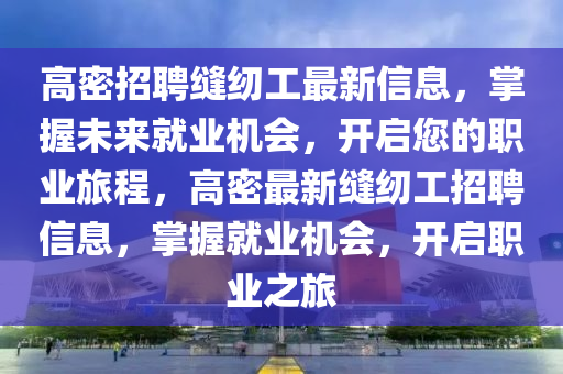 高密招聘(pin)縫紉工(gong)最新(xin)信息(xi)，掌(zhang)握(wo)未來(lai)就(jiu)業機會，開(kai)啟(qi)您的(de)職業(ye)旅(lv)程(cheng)，高密最(zui)新(xin)縫(feng)紉(ren)工招(zhao)聘(pin)信息(xi)，掌(zhang)握就業機(ji)會，開(kai)啟職業(ye)之(zhi)旅