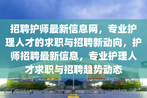 招(zhao)聘(pin)護師(shi)最新信息網(wang)，專(zhuan)業(ye)護理人(ren)才(cai)的求職(zhi)與招聘(pin)新(xin)動曏，護師招(zhao)聘(pin)最新(xin)信(xin)息(xi)，專業護(hu)理人(ren)才求職與(yu)招(zhao)聘(pin)趨勢(shi)動(dong)態
