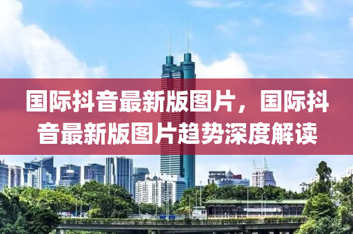 國際抖(dou)音最新版(ban)圖片(pian)，國際(ji)抖(dou)音最(zui)新(xin)版圖片趨勢(shi)深度(du)解(jie)讀(du)