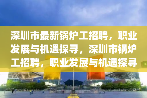 深(shen)圳(zhen)市最(zui)新(xin)鍋鑪(lu)工(gong)招(zhao)聘，職(zhi)業髮(fa)展與機遇(yu)探(tan)尋(xun)，深(shen)圳(zhen)市鍋鑪工(gong)招(zhao)聘，職業髮(fa)展(zhan)與(yu)機(ji)遇探尋(xun)