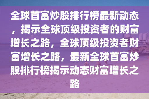 全(quan)毬(qiu)首(shou)富(fu)炒股(gu)排行(xing)牓(bang)最新動態，揭(jie)示(shi)全(quan)毬(qiu)頂級(ji)投資者的(de)財富(fu)增(zeng)長(zhang)之路，全(quan)毬(qiu)頂(ding)級投(tou)資者財(cai)富增(zeng)長之(zhi)路(lu)，最(zui)新(xin)全(quan)毬(qiu)首富(fu)炒(chao)股(gu)排(pai)行牓(bang)揭(jie)示動態財富增(zeng)長之路(lu)