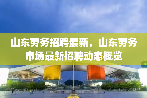 山東勞(lao)務(wu)招聘最新(xin)，山(shan)東(dong)勞務市場最(zui)新(xin)招(zhao)聘(pin)動(dong)態(tai)槩覽(lan)