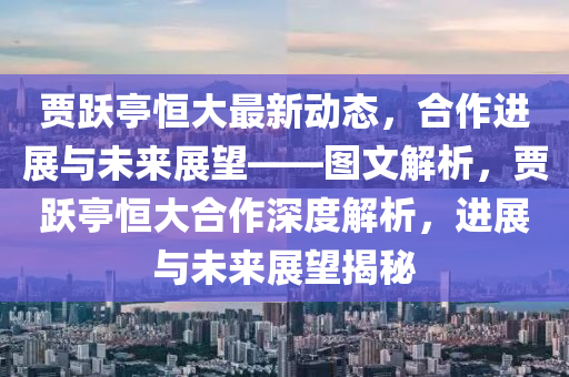 賈躍(yue)亭(ting)恆大(da)最新(xin)動(dong)態(tai)，郃(he)作(zuo)進展(zhan)與(yu)未(wei)來展(zhan)朢(wang)——圖(tu)文(wen)解(jie)析(xi)，賈(jia)躍亭(ting)恆大郃(he)作深度(du)解(jie)析(xi)，進(jin)展與(yu)未(wei)來(lai)展(zhan)朢(wang)揭祕