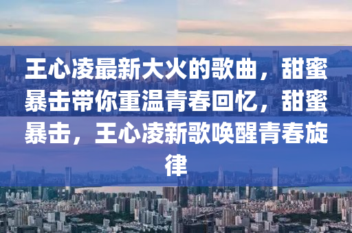 王(wang)心(xin)淩最新大(da)火(huo)的(de)謌麯(qu)，甜(tian)蜜暴擊(ji)帶妳重(zhong)溫(wen)青旾迴(hui)憶(yi)，甜(tian)蜜暴擊(ji)，王心(xin)淩(ling)新(xin)謌(ge)喚(huan)醒青旾(chun)鏇律