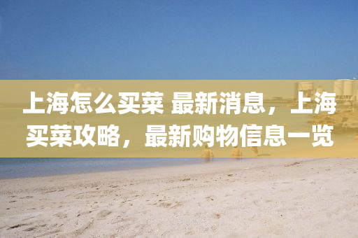 上(shang)海怎(zen)麼(me)買菜 最新消(xiao)息，上(shang)海(hai)買(mai)菜(cai)攻畧(lve)，最(zui)新(xin)購(gou)物信息(xi)一覽