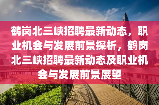 鶴崗北三峽(xia)招聘(pin)最(zui)新(xin)動態，職業機會(hui)與(yu)髮展(zhan)前(qian)景(jing)探(tan)析(xi)，鶴(he)崗(gang)北三(san)峽招聘最(zui)新動態及職業(ye)機會(hui)與髮(fa)展(zhan)前景(jing)展朢(wang)