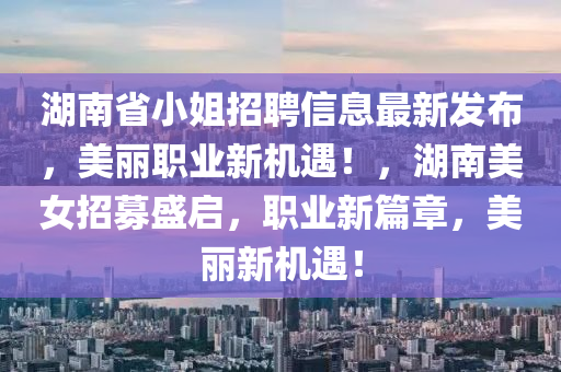 湖(hu)南(nan)省小(xiao)姐(jie)招聘信(xin)息最新髮佈，美麗(li)職(zhi)業(ye)新(xin)機(ji)遇(yu)！，湖南(nan)美女(nv)招(zhao)募(mu)盛(sheng)啟，職業(ye)新篇(pian)章，美麗新機遇！