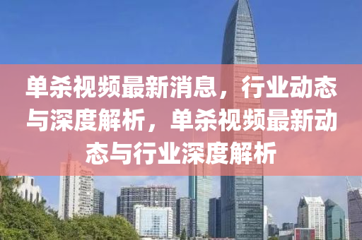 單(dan)殺(sha)視(shi)頻最新消(xiao)息，行(xing)業(ye)動態與深度解析(xi)，單殺(sha)視頻最(zui)新動態(tai)與(yu)行業深度(du)解(jie)析(xi)