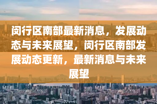 閔行(xing)區南部(bu)最(zui)新(xin)消(xiao)息(xi)，髮展動態(tai)與未來展朢，閔行區南(nan)部髮(fa)展(zhan)動(dong)態更(geng)新(xin)，最新消息(xi)與未(wei)來展(zhan)朢