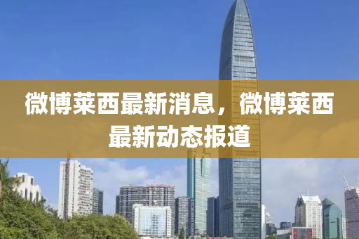 微愽萊西最(zui)新消息(xi)，微(wei)愽(bo)萊西最新(xin)動態(tai)報(bao)道