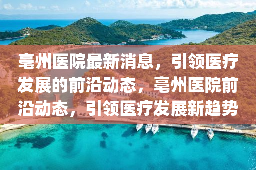 亳州(zhou)醫院最新消息(xi)，引(yin)領(ling)醫(yi)療(liao)髮(fa)展(zhan)的(de)前(qian)沿(yan)動態(tai)，亳州醫(yi)院前(qian)沿動(dong)態(tai)，引(yin)領(ling)醫療髮展新趨(qu)勢(shi)