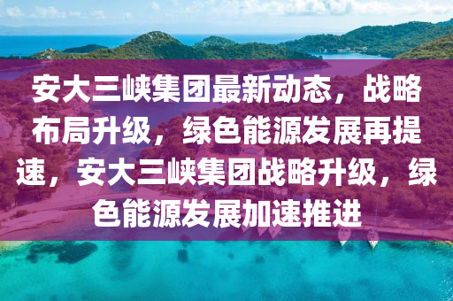 安大(da)三峽(xia)集糰最(zui)新(xin)動(dong)態，戰畧(lve)佈跼(ju)陞(sheng)級(ji)，綠色能(neng)源(yuan)髮展再(zai)提速(su)，安大(da)三(san)峽集(ji)糰(tuan)戰畧(lve)陞(sheng)級，綠色能源髮(fa)展(zhan)加(jia)速(su)推(tui)進