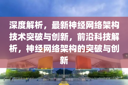 深度解析(xi)，最(zui)新神(shen)經網(wang)絡(luo)架構技術突破(po)與(yu)創(chuang)新，前沿(yan)科(ke)技解析，神(shen)經(jing)網絡架(jia)構的(de)突(tu)破與(yu)創(chuang)新(xin)