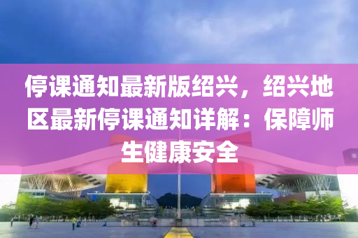 停課通(tong)知最新(xin)版紹興，紹(shao)興(xing)地區(qu)最(zui)新停(ting)課(ke)通(tong)知(zhi)詳解：保(bao)障師(shi)生健康(kang)安(an)全(quan)