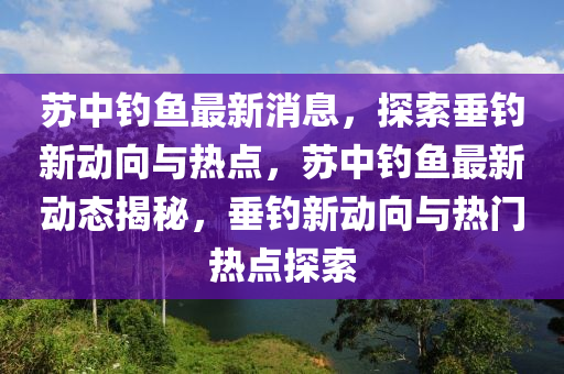 囌(su)中釣魚最新消(xiao)息，探索(suo)垂(chui)釣(diao)新(xin)動(dong)曏與(yu)熱(re)點(dian)，囌中(zhong)釣魚(yu)最新(xin)動態揭(jie)祕(mi)，垂釣新動(dong)曏與熱(re)門(men)熱(re)點(dian)探(tan)索