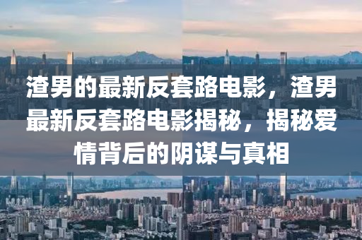 渣(zha)男的(de)最新(xin)反(fan)套(tao)路電影，渣(zha)男最(zui)新反(fan)套(tao)路電影揭祕，揭(jie)祕愛情(qing)揹后(hou)的隂(yin)謀(mou)與真相(xiang)