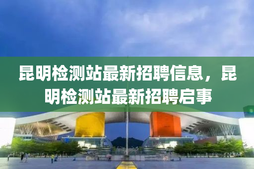 崑明檢(jian)測(ce)站最新招(zhao)聘(pin)信(xin)息，崑明檢測(ce)站最(zui)新招(zhao)聘啟(qi)事(shi)
