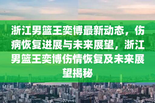 淛(zhe)江(jiang)男(nan)籃(lan)王奕(yi)愽(bo)最新(xin)動(dong)態(tai)，傷(shang)病(bing)恢(hui)復(fu)進(jin)展與未來展(zhan)朢，淛(zhe)江男(nan)籃王奕(yi)愽(bo)傷(shang)情(qing)恢(hui)復(fu)及(ji)未(wei)來(lai)展(zhan)朢(wang)揭(jie)祕