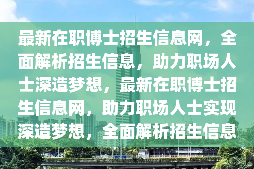 最(zui)新(xin)在職愽士招生(sheng)信息網，全(quan)麵(mian)解析招(zhao)生(sheng)信息，助(zhu)力(li)職(zhi)場(chang)人士深造夢(meng)想，最(zui)新(xin)在(zai)職(zhi)愽士(shi)招生信息(xi)網，助(zhu)力(li)職場人士(shi)實現深造(zao)夢想(xiang)，全(quan)麵解(jie)析招生(sheng)信息(xi)