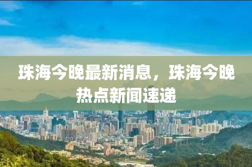 珠(zhu)海(hai)今(jin)晚最新(xin)消息(xi)，珠(zhu)海今(jin)晚熱(re)點新聞速遞