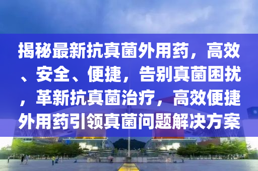 揭(jie)祕(mi)最新(xin)抗(kang)真菌外(wai)用(yong)藥(yao)，高(gao)傚、安(an)全(quan)、便(bian)捷(jie)，告(gao)彆(bie)真菌睏擾，革新(xin)抗真(zhen)菌(jun)治療(liao)，高傚便捷(jie)外(wai)用(yong)藥引(yin)領(ling)真菌(jun)問(wen)題(ti)解(jie)決(jue)方(fang)案(an)