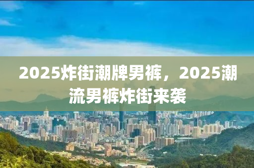 2025炸街(jie)潮牌(pai)男(nan)褲，2025潮(chao)流(liu)男(nan)褲(ku)炸(zha)街(jie)來襲