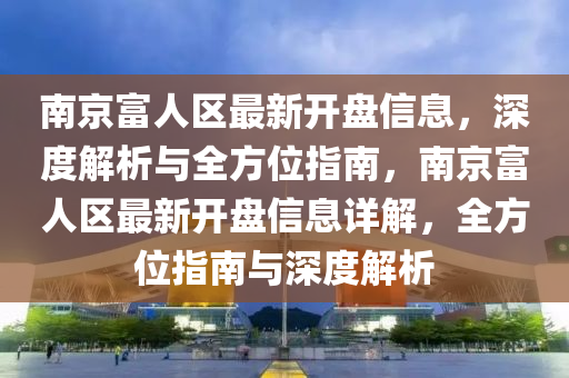 南京(jing)富(fu)人區(qu)最(zui)新(xin)開(kai)盤信息，深度解(jie)析(xi)與(yu)全方(fang)位指南，南(nan)京富(fu)人(ren)區最新(xin)開盤信(xin)息(xi)詳(xiang)解，全方(fang)位指南(nan)與(yu)深度(du)解析