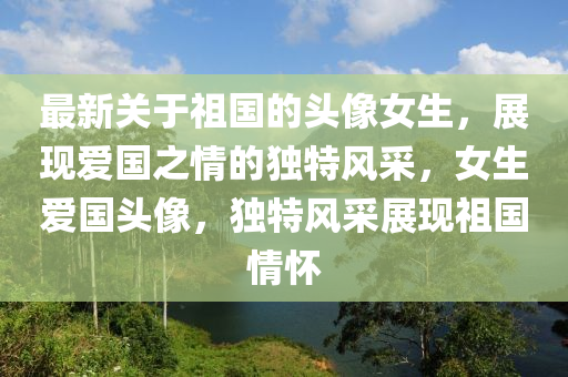 最新(xin)關于(yu)祖國的(de)頭像(xiang)女(nv)生(sheng)，展(zhan)現(xian)愛國(guo)之(zhi)情(qing)的(de)獨(du)特(te)風採(cai)，女(nv)生(sheng)愛(ai)國頭(tou)像(xiang)，獨特(te)風採展現(xian)祖國(guo)情懷