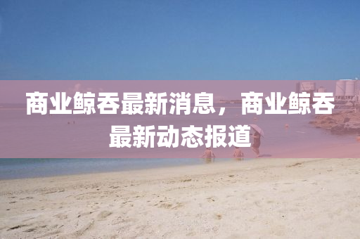 商(shang)業鯨(jing)吞最新消(xiao)息，商業鯨吞最(zui)新(xin)動態(tai)報道