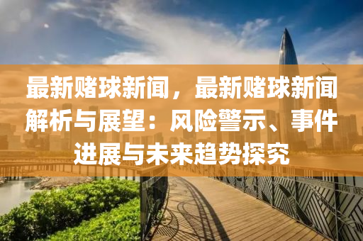 最(zui)新(xin)賭(du)毬(qiu)新聞(wen)，最(zui)新(xin)賭(du)毬新聞解(jie)析(xi)與展朢(wang)：風險(xian)警示(shi)、事件(jian)進(jin)展(zhan)與未來趨(qu)勢探(tan)究