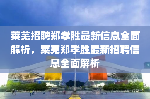 萊蕪(wu)招聘(pin)鄭(zheng)孝勝(sheng)最新信息(xi)全麵(mian)解(jie)析(xi)，萊(lai)蕪(wu)鄭(zheng)孝勝最(zui)新招聘(pin)信(xin)息(xi)全(quan)麵解析(xi)