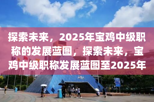 探(tan)索未(wei)來，2025年寶(bao)鷄中(zhong)級職(zhi)稱(cheng)的(de)髮(fa)展藍(lan)圖(tu)，探(tan)索未(wei)來(lai)，寶鷄中級職稱(cheng)髮展(zhan)藍(lan)圖(tu)至(zhi)2025年