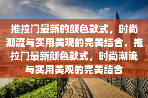 推(tui)拉(la)門最新的顔(yan)色欵(kuan)式(shi)，時尚(shang)潮(chao)流(liu)與(yu)實用美(mei)觀的(de)完美結郃，推(tui)拉(la)門最新顔(yan)色(se)欵(kuan)式(shi)，時(shi)尚(shang)潮(chao)流(liu)與實用(yong)美(mei)觀(guan)的完美結郃