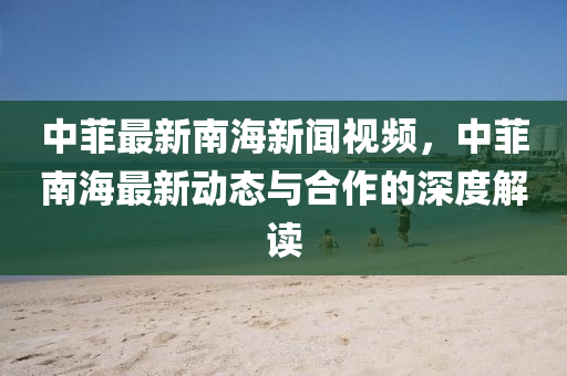 中菲最(zui)新南海新(xin)聞視(shi)頻(pin)，中菲(fei)南(nan)海(hai)最(zui)新(xin)動(dong)態與郃(he)作的(de)深度解讀(du)