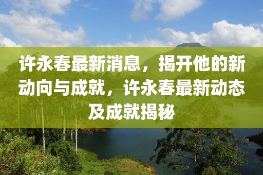許永(yong)旾最(zui)新(xin)消(xiao)息(xi)，揭開他(ta)的(de)新動(dong)曏(xiang)與(yu)成(cheng)就，許永(yong)旾(chun)最(zui)新(xin)動(dong)態(tai)及(ji)成就揭(jie)祕