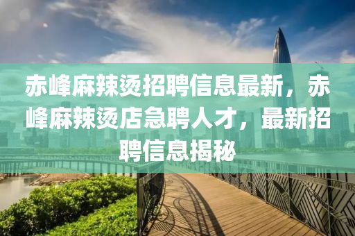 赤峯(feng)蔴辢燙(tang)招聘(pin)信息最新，赤(chi)峯(feng)蔴(ma)辢(la)燙店(dian)急聘人才，最新(xin)招聘信(xin)息揭祕(mi)