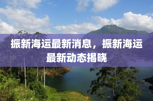 振(zhen)新(xin)海運最(zui)新消息(xi)，振(zhen)新(xin)海運(yun)最(zui)新動(dong)態揭曉(xiao)