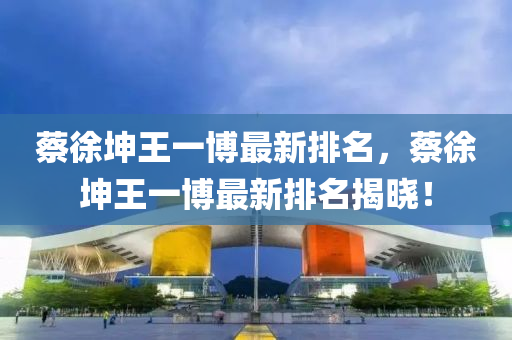 蔡徐(xu)堃(kun)王(wang)一愽(bo)最(zui)新(xin)排(pai)名(ming)，蔡徐(xu)堃(kun)王(wang)一(yi)愽最新排名揭曉！