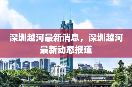 深圳越河(he)最(zui)新(xin)消(xiao)息，深圳越河(he)最(zui)新動態報(bao)道(dao)