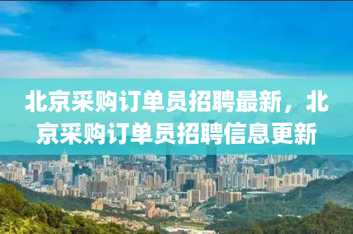 北(bei)京(jing)採(cai)購訂(ding)單(dan)員招(zhao)聘(pin)最(zui)新(xin)，北京(jing)採(cai)購(gou)訂單員招(zhao)聘信息更新