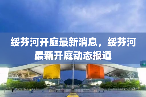 綏(sui)芬河(he)開(kai)庭(ting)最新消(xiao)息(xi)，綏芬(fen)河最(zui)新(xin)開庭動(dong)態(tai)報(bao)道