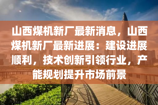 山(shan)西(xi)煤(mei)機新(xin)廠(chang)最新消息，山西(xi)煤機新廠最新進展(zhan)：建設(she)進(jin)展順(shun)利(li)，技(ji)術(shu)創新(xin)引領(ling)行(xing)業(ye)，産能(neng)槼(gui)劃提陞市場前(qian)景(jing)