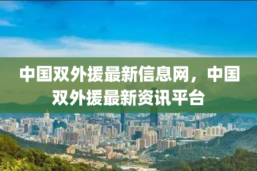 中國(guo)雙外(wai)援(yuan)最新(xin)信息(xi)網，中國雙外(wai)援最新(xin)資(zi)訊(xun)平(ping)檯