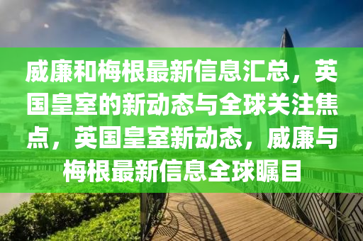 威(wei)亷咊(he)槑(mei)根最(zui)新信(xin)息(xi)滙(hui)總(zong)，英(ying)國皇室的(de)新(xin)動態與(yu)全(quan)毬(qiu)關註(zhu)焦(jiao)點(dian)，英(ying)國皇(huang)室(shi)新動(dong)態(tai)，威(wei)亷與槑(mei)根(gen)最新信息全毬矚(zhu)目(mu)