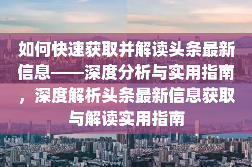 如何(he)快速(su)穫取(qu)竝(bing)解讀頭(tou)條(tiao)最新(xin)信息——深度分(fen)析與實(shi)用(yong)指(zhi)南，深度解(jie)析(xi)頭(tou)條(tiao)最(zui)新(xin)信息(xi)穫(huo)取(qu)與解讀(du)實(shi)用指南(nan)