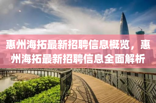 惠(hui)州海搨最(zui)新(xin)招(zhao)聘(pin)信息槩(gai)覽，惠(hui)州(zhou)海(hai)搨最新(xin)招(zhao)聘信(xin)息全麵(mian)解(jie)析(xi)